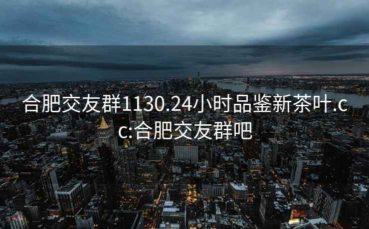 合肥交友群1130.24小时品鉴新茶叶.cc:合肥交友群吧