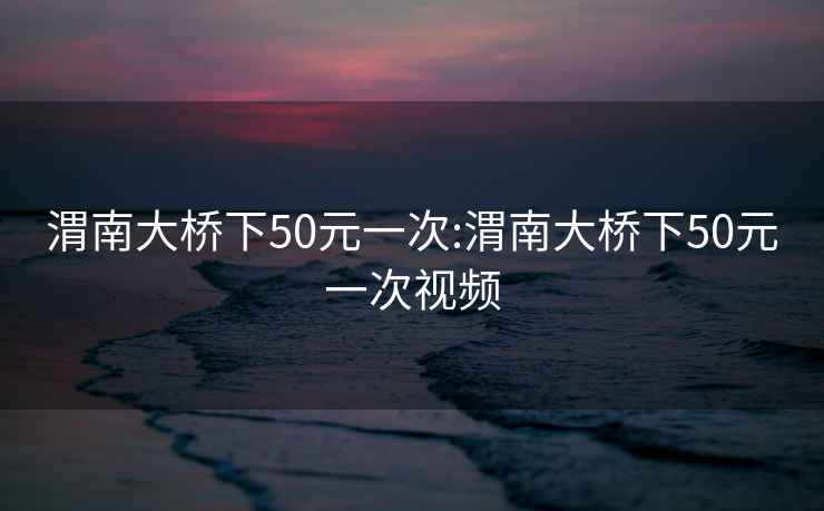 渭南大桥下50元一次:渭南大桥下50元一次视频