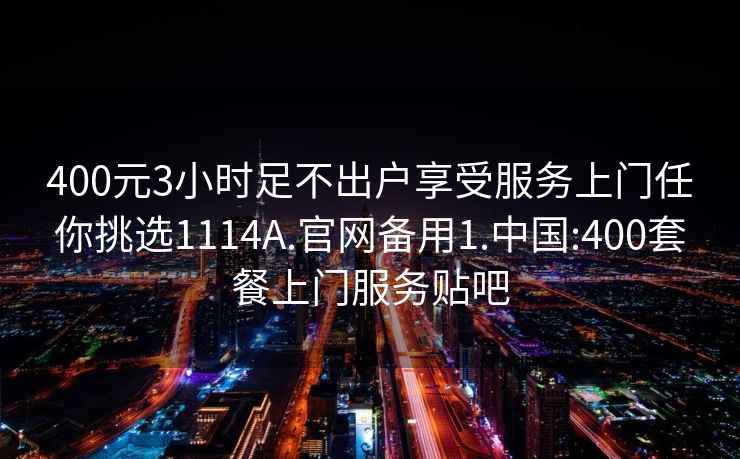 400元3小时足不出户享受服务上门任你挑选1114A.官网备用1.中国:400套餐上门服务贴吧