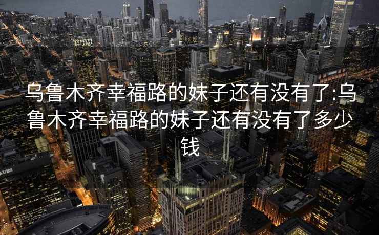 乌鲁木齐幸福路的妹子还有没有了:乌鲁木齐幸福路的妹子还有没有了多少钱