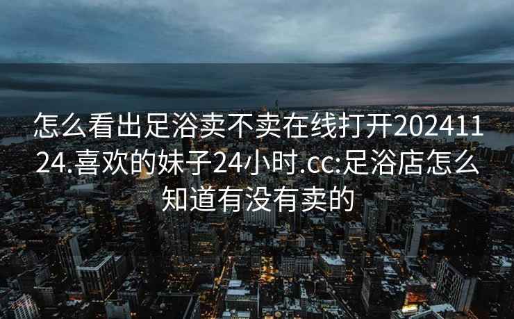 怎么看出足浴卖不卖在线打开20241124.喜欢的妹子24小时.cc:足浴店怎么知道有没有卖的