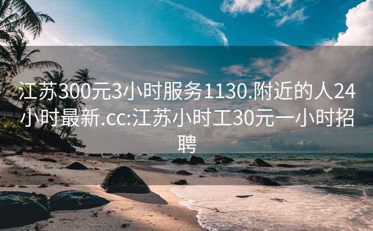 江苏300元3小时服务1130.附近的人24小时最新.cc:江苏小时工30元一小时招聘