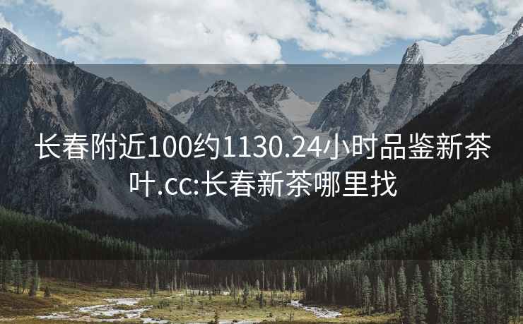 长春附近100约1130.24小时品鉴新茶叶.cc:长春新茶哪里找