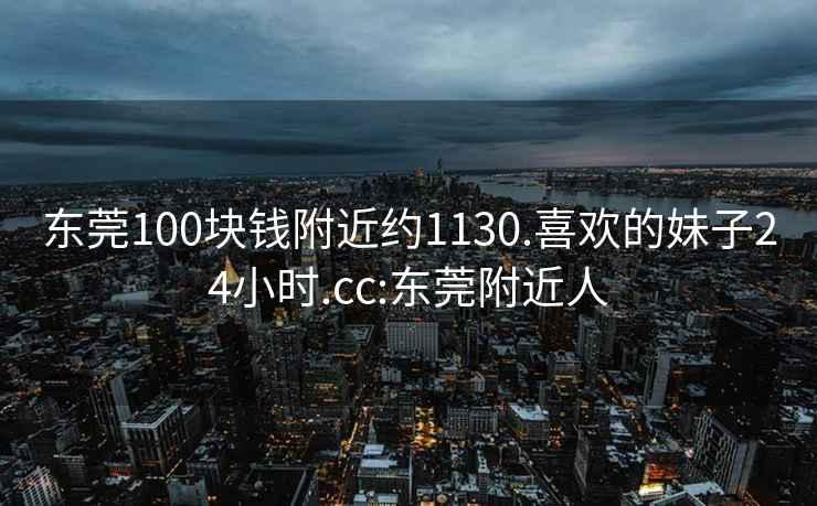 东莞100块钱附近约1130.喜欢的妹子24小时.cc:东莞附近人