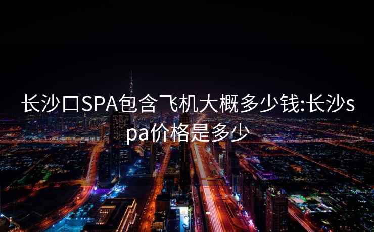 长沙口SPA包含飞机大概多少钱:长沙spa价格是多少