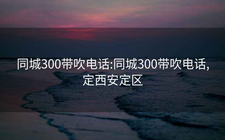 同城300带吹电话:同城300带吹电话,定西安定区