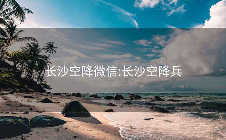 长沙空降微信:长沙空降兵