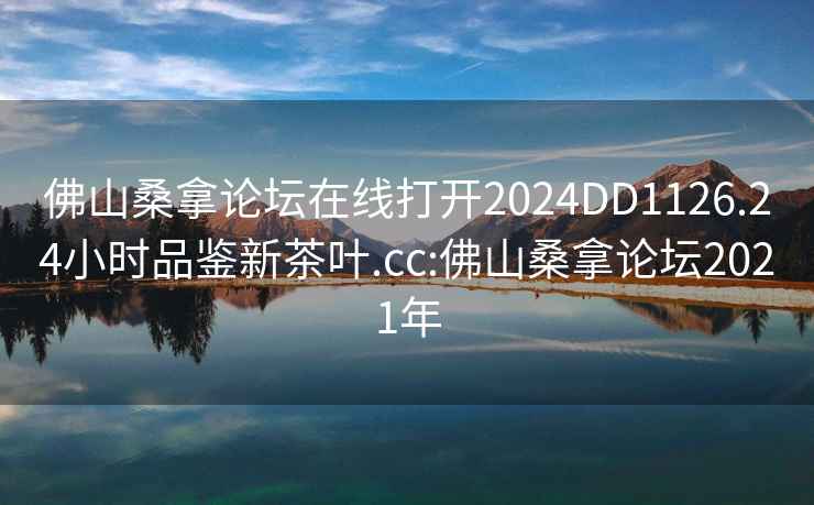 佛山桑拿论坛在线打开2024DD1126.24小时品鉴新茶叶.cc:佛山桑拿论坛2021年