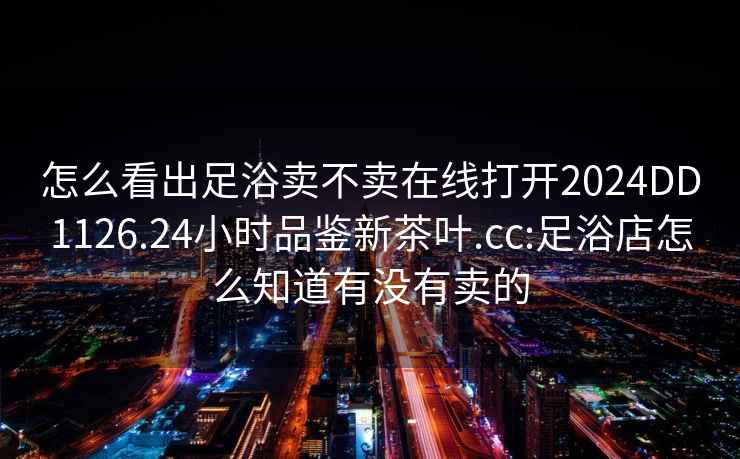 怎么看出足浴卖不卖在线打开2024DD1126.24小时品鉴新茶叶.cc:足浴店怎么知道有没有卖的