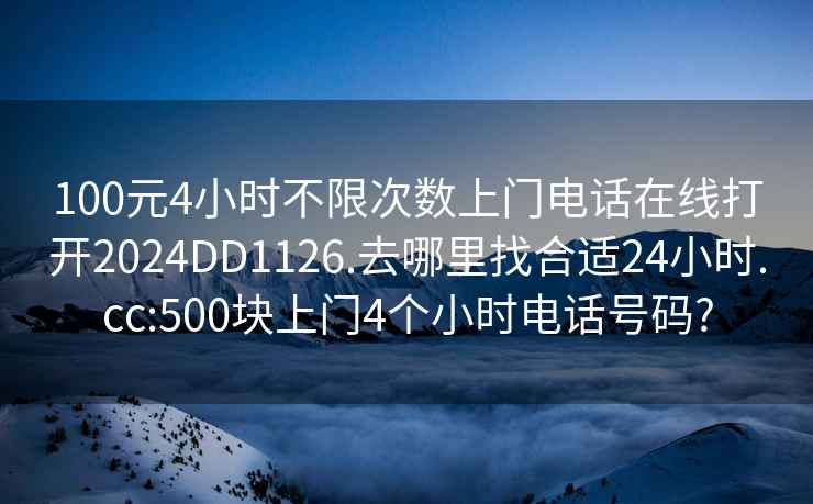 100元4小时不限次数上门电话在线打开2024DD1126.去哪里找合适24小时.cc:500块上门4个小时电话号码?