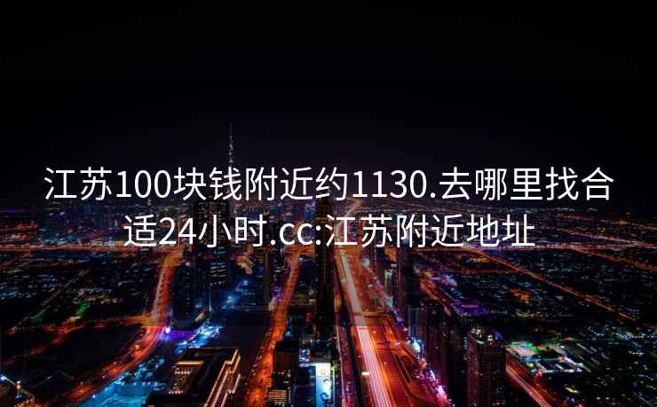 江苏100块钱附近约1130.去哪里找合适24小时.cc:江苏附近地址