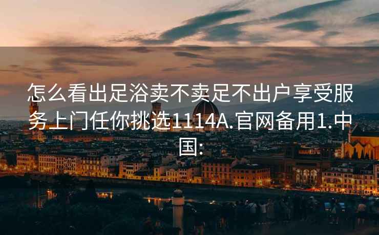 怎么看出足浴卖不卖足不出户享受服务上门任你挑选1114A.官网备用1.中国: