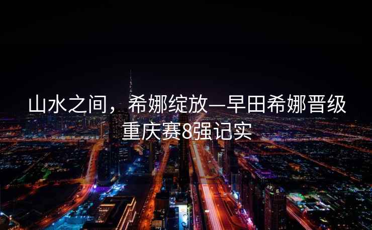 山水之间，希娜绽放—早田希娜晋级重庆赛8强记实