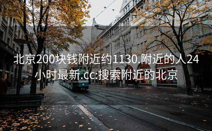 北京200块钱附近约1130.附近的人24小时最新.cc:搜索附近的北京