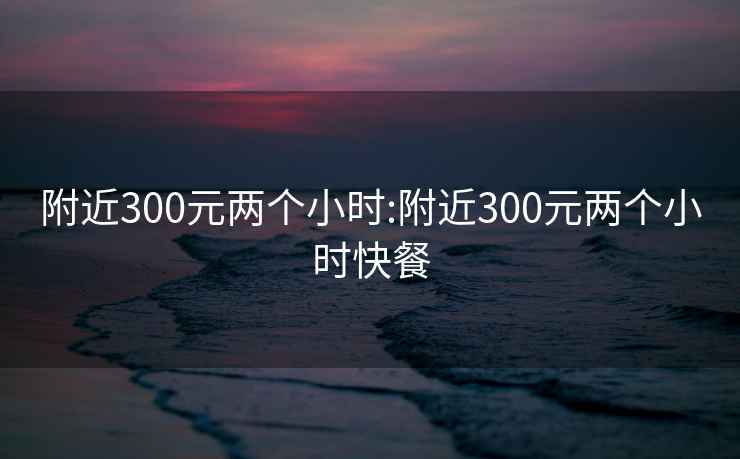 附近300元两个小时:附近300元两个小时快餐