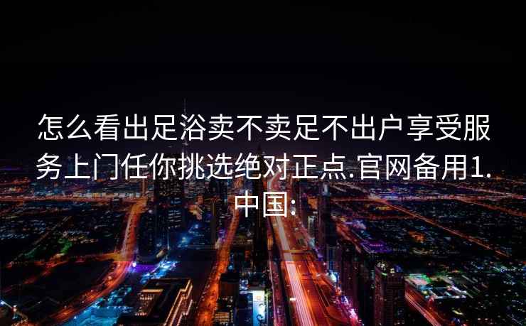 怎么看出足浴卖不卖足不出户享受服务上门任你挑选绝对正点.官网备用1.中国: