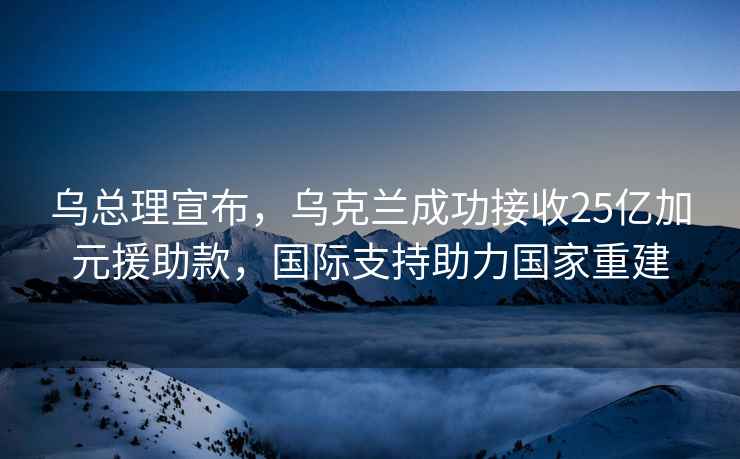 乌总理宣布，乌克兰成功接收25亿加元援助款，国际支持助力国家重建