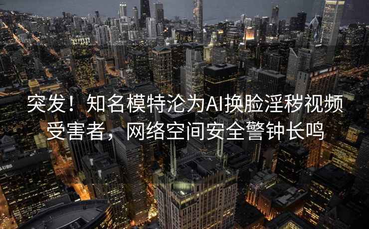 突发！知名模特沦为AI换脸淫秽视频受害者，网络空间安全警钟长鸣