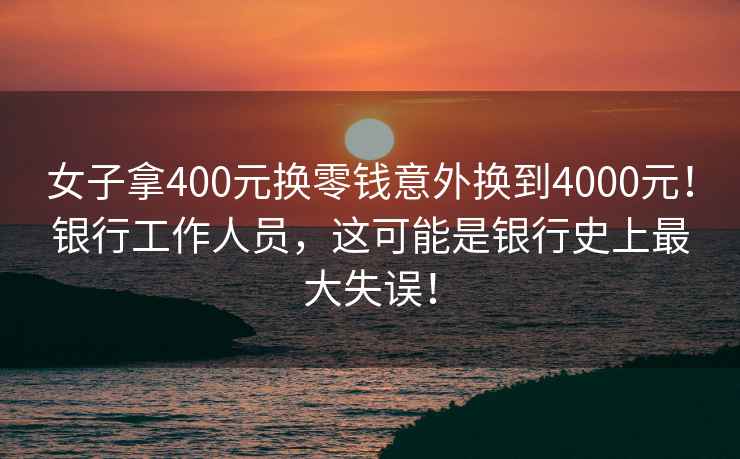 女子拿400元换零钱意外换到4000元！银行工作人员，这可能是银行史上最大失误！