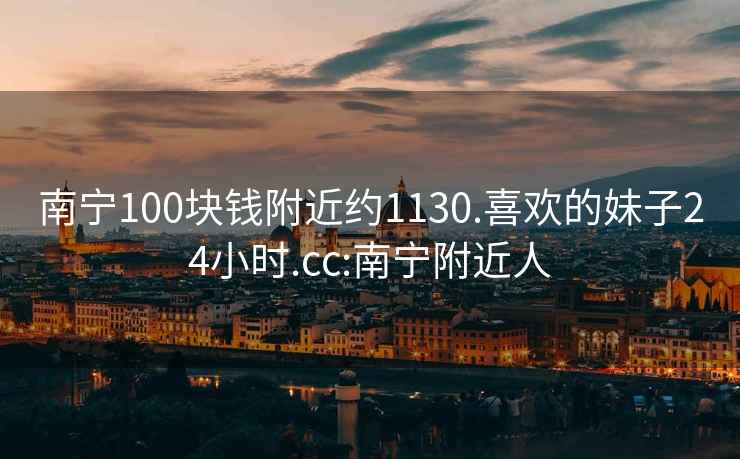 南宁100块钱附近约1130.喜欢的妹子24小时.cc:南宁附近人