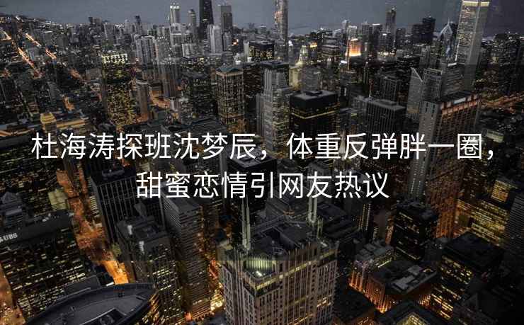 杜海涛探班沈梦辰，体重反弹胖一圈，甜蜜恋情引网友热议