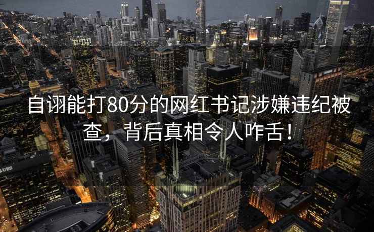 自诩能打80分的网红书记涉嫌违纪被查，背后真相令人咋舌！