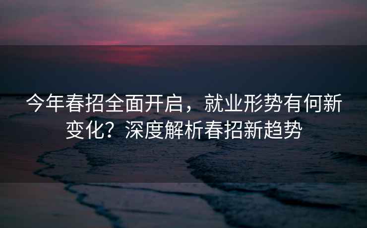 今年春招全面开启，就业形势有何新变化？深度解析春招新趋势