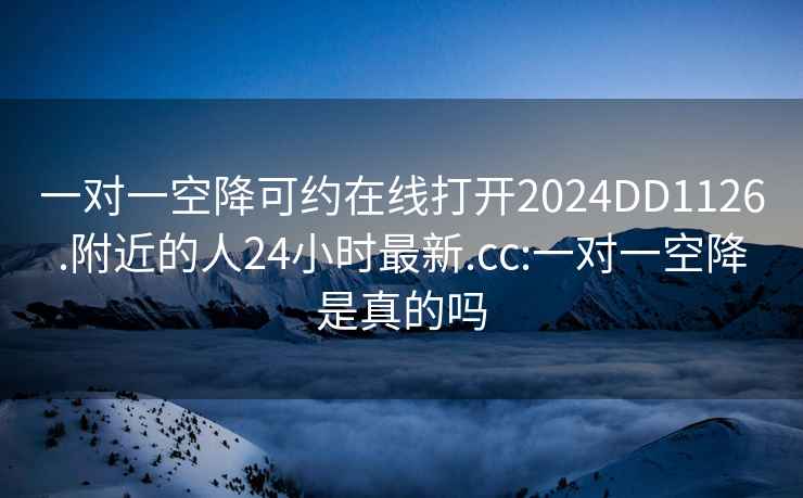 一对一空降可约在线打开2024DD1126.附近的人24小时最新.cc:一对一空降是真的吗