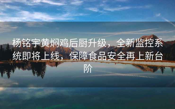 杨铭宇黄焖鸡后厨升级，全新监控系统即将上线，保障食品安全再上新台阶