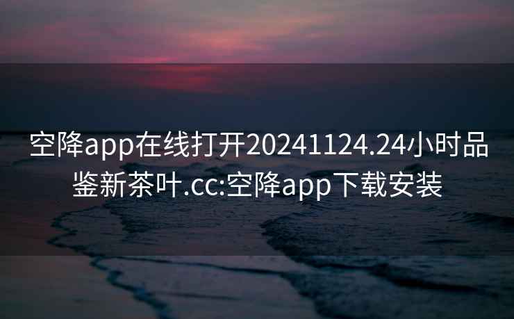 空降app在线打开20241124.24小时品鉴新茶叶.cc:空降app下载安装