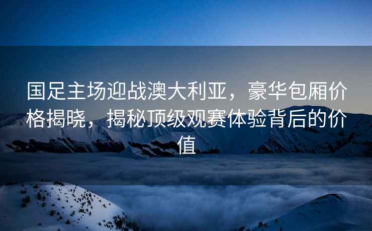 国足主场迎战澳大利亚，豪华包厢价格揭晓，揭秘顶级观赛体验背后的价值