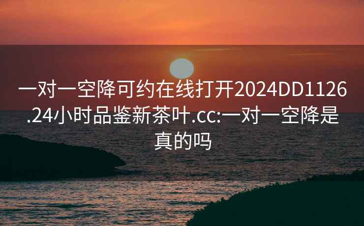 一对一空降可约在线打开2024DD1126.24小时品鉴新茶叶.cc:一对一空降是真的吗