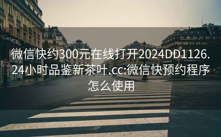 微信快约300元在线打开2024DD1126.24小时品鉴新茶叶.cc:微信快预约程序怎么使用