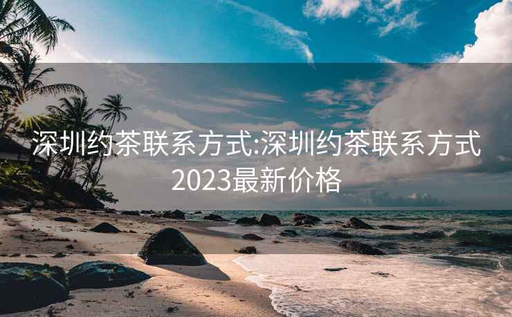 深圳约茶联系方式:深圳约茶联系方式2023最新价格