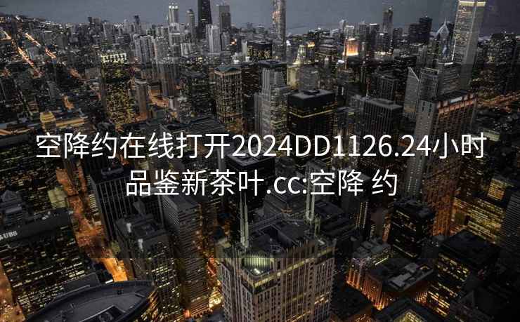 空降约在线打开2024DD1126.24小时品鉴新茶叶.cc:空降 约