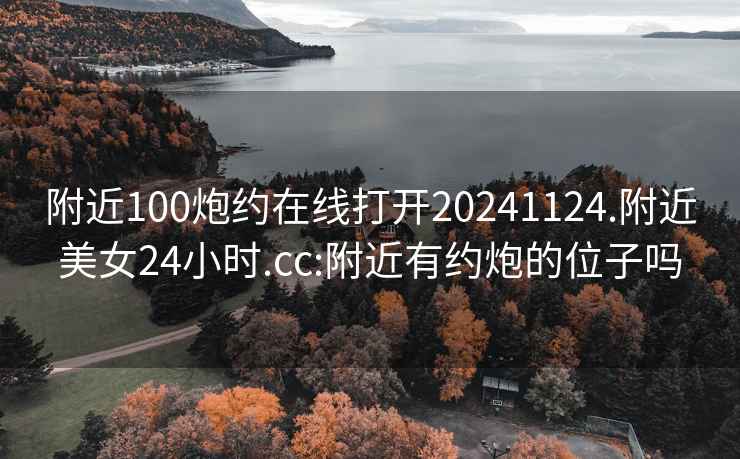 附近100炮约在线打开20241124.附近美女24小时.cc:附近有约炮的位子吗