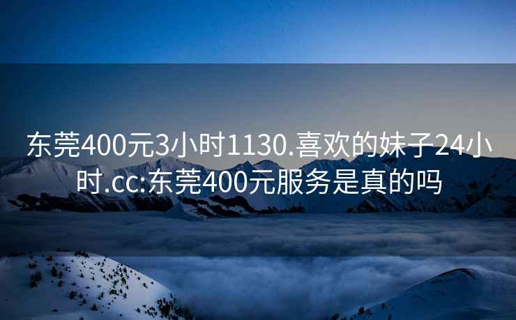 东莞400元3小时1130.喜欢的妹子24小时.cc:东莞400元服务是真的吗