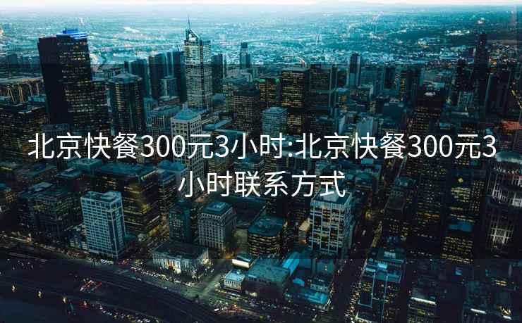 北京快餐300元3小时:北京快餐300元3小时联系方式