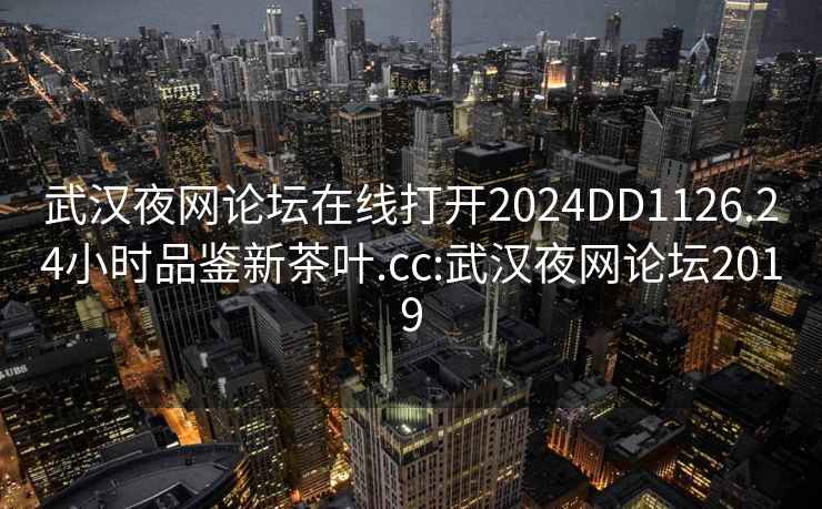 武汉夜网论坛在线打开2024DD1126.24小时品鉴新茶叶.cc:武汉夜网论坛2019