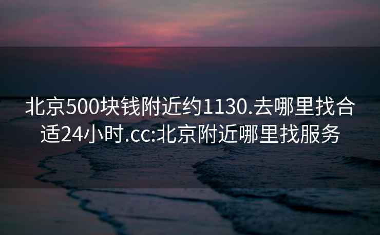 北京500块钱附近约1130.去哪里找合适24小时.cc:北京附近哪里找服务