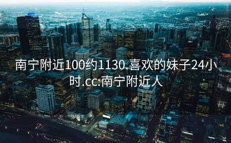 南宁附近100约1130.喜欢的妹子24小时.cc:南宁附近人