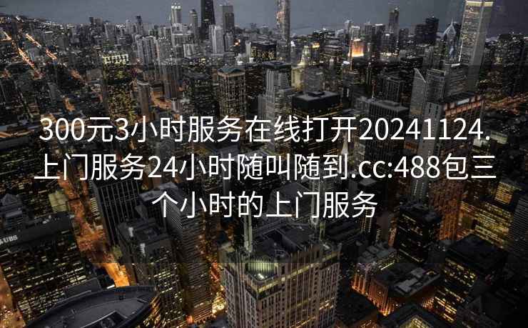 300元3小时服务在线打开20241124.上门服务24小时随叫随到.cc:488包三个小时的上门服务