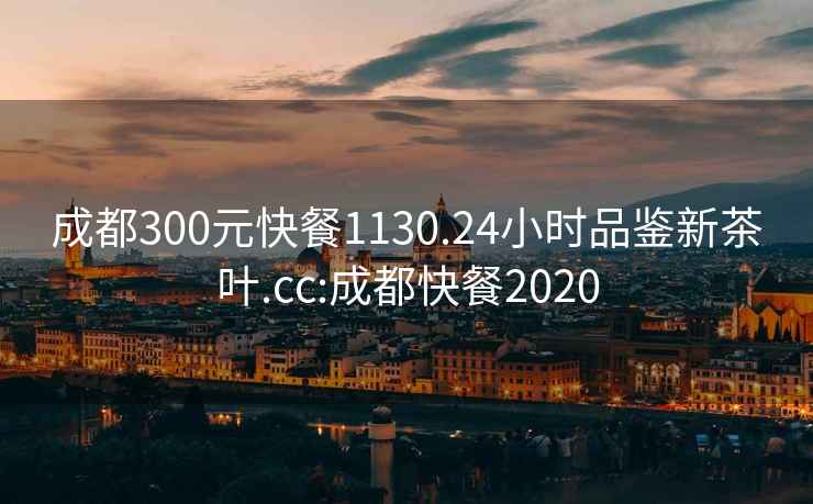 成都300元快餐1130.24小时品鉴新茶叶.cc:成都快餐2020