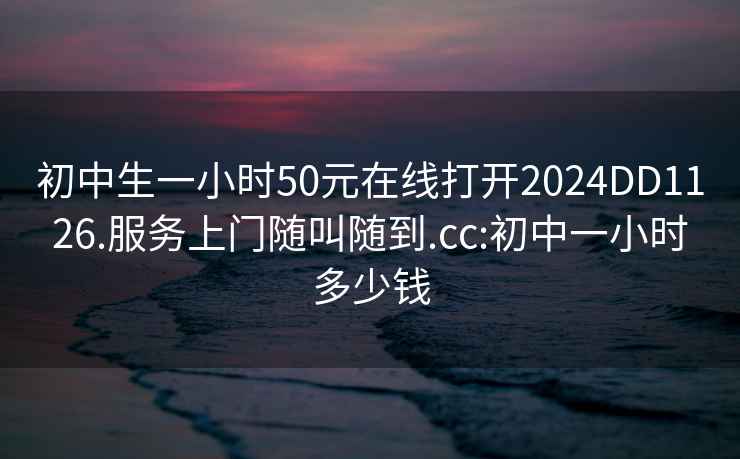 初中生一小时50元在线打开2024DD1126.服务上门随叫随到.cc:初中一小时多少钱