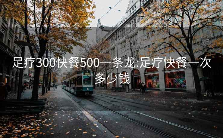 足疗300快餐500一条龙:足疗快餐一次多少钱