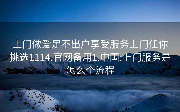 上门做爱足不出户享受服务上门任你挑选1114.官网备用1.中国:上门服务是怎么个流程