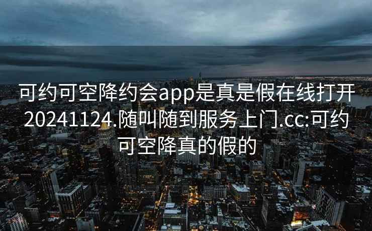 可约可空降约会app是真是假在线打开20241124.随叫随到服务上门.cc:可约可空降真的假的