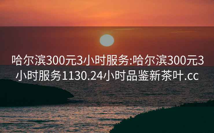 哈尔滨300元3小时服务:哈尔滨300元3小时服务1130.24小时品鉴新茶叶.cc