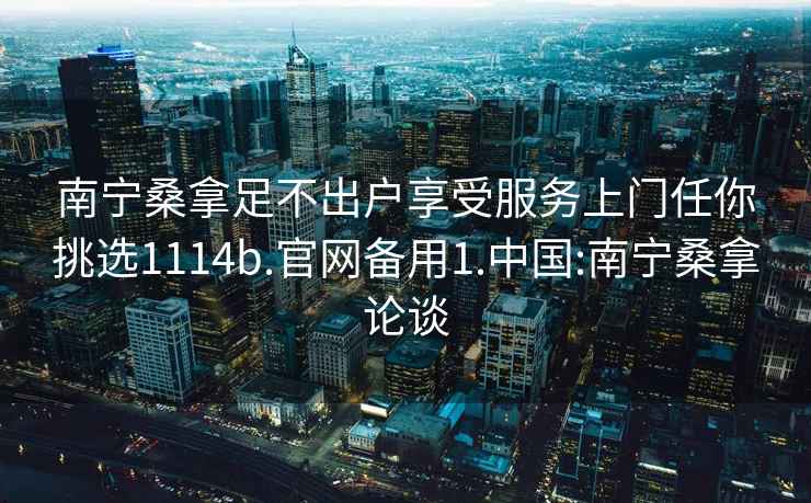 南宁桑拿足不出户享受服务上门任你挑选1114b.官网备用1.中国:南宁桑拿论谈