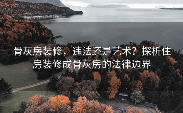 骨灰房装修，违法还是艺术？探析住房装修成骨灰房的法律边界